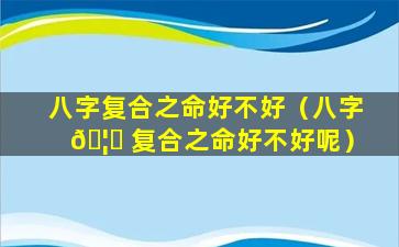 八字复合之命好不好（八字 🦅 复合之命好不好呢）